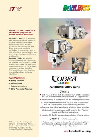 COBRA - The NEXT GENERATION
of automatic spray guns for
General Industrial Applications.

DeVilbiss COBRA1 is a completely
new design of automatic spray gun,
purpose made to provide a long
working life in tough working
conditions. The gun uses the very
latest advances in atomising
technology to provide users with a
cost effective air atomising spray gun
with many unique, patented features
and benefits.
Devilbiss COBRA 2 is a highly
sophisticated automatic gun that can
be detached from its mounting block
in a few seconds via the easy thumb
release mechanism, for fast and easy
maintenance and serviceability.
This special feature from DeVilbiss



Typical Applications
dramatically reduces production
downtime.



  Rotary Machines



                                                   Automatic Spray Guns
  Reciprocators
  Robotic Applications
  Other Automatic Machines


                                         Wide range of Trans Tech (Compliant/HVLP) and Conventional
                                         Air Caps provide the best performance on ALL applications
                                         Removable ST ST Spray Head for fast and easy maintenance
                                          Control of Spray Performance and fluid flow is unequalled
                                           with the Fluid Adjusting Knob (18 indexing positions).
                                         Stainless Steel – For Water Borne & Solvent Based materials
                                           Independent Fan, Atomising and Triggering Air – Vital for
                                                    Robotic and Machine applications
                                         Indexing Air Cap for consistent reproduction of spray pattern

                                                                – All of the above plus;-
Whatever the Substrate you’re             Fast and easy removal of the gun from the mounting block
spraying – Wood, Metal, Plastic,         provides quick and easy replacement or maintenance with
Leather, Glass or any other material                  Reduced Production Downtime
COBRA by DEVILBISS© is the
Automatic Spray Gun to choose.
 