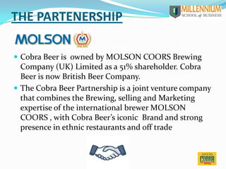 THE PARTENERSHIP
 Cobra Beer is owned by MOLSON COORS Brewing
Company (UK) Limited as a 51% shareholder. Cobra
Beer is now British Beer Company.
 The Cobra Beer Partnership is a joint venture company
that combines the Brewing, selling and Marketing
expertise of the international brewer MOLSON
COORS , with Cobra Beer’s iconic Brand and strong
presence in ethnic restaurants and off trade
 
