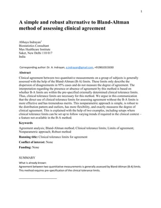 1
A simple and robust alternative to Bland-Altman
method of assessing clinical agreement
Abhaya Indrayan1
Biostatistics Consultant
Max Healthcare Institute
Saket, New Delhi 110 017
India
Corresponding author: Dr. A. Indrayan, a.indrayan@gmail.com, +919810315030
Abstract
Clinical agreement between two quantitative measurements on a group of subjects is generally
assessed with the help of the Bland-Altman (B-A) limits. These limits only describe the
dispersion of disagreements in 95% cases and do not measure the degree of agreement. The
interpretation regarding the presence or absence of agreement by this method is based on
whether B-A limits are within the pre-specified externally determined clinical tolerance limits.
Thus, clinical tolerance limits are necessary for this method. We argue in this communication
that the direct use of clinical tolerance limits for assessing agreement without the B-A limits is
more effective and has tremendous merits. This nonparametric approach is simple, is robust to
the distribution pattern and outliers, has more flexibility, and exactly measures the degree of
clinical agreement. This is explained with the help of two examples, including setups where
clinical tolerance limits can be set up to follow varying trends if required in the clinical context –
a feature not available in the B-A method.
Keywords
Agreement analysis; Bland-Altman method; Clinical tolerance limits; Limits of agreement;
Nonparametric approach; Robust method
Running title: Clinical tolerance limits for agreement
Conflict of interest: None
Funding: None
SUMMARY
What is already known:
Agreement between two quantitative measurements is generally assessed by Bland-Altman (B-A) limits.
This method requires pre-specification of the clinical tolerance limits.
 