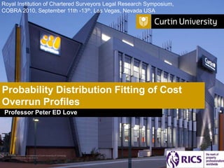 Royal Institution of Chartered Surveyors Legal Research Symposium,
COBRA 2010, September 11th -13th, Las Vegas, Nevada USA




Probability Distribution Fitting of Cost
Overrun Profiles
 Professor Peter ED Love




   Curtin University is a trademark of Curtin University of Technology
   CRICOS Provider Code 00301J
 