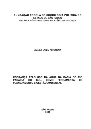 FUNDAÇÃO ESCOLA DE SOCIOLOGIA POLÍTICA DO
           ESTADO DE SÃO PAULO
   ESCOLA PÓS-GRADUADA DE CIÊNCIAS SOCIAIS




             ALAÔR LINEU FERREIRA




COBRANÇA PELO USO DA ÁGUA NA BACIA DO RIO
PARAÍBA  DO    SUL,  COMO   FERRAMENTA DE
PLANEJAMENTO E GESTÃO AMBIENTAL




                  SÃO PAULO
                     2006
 