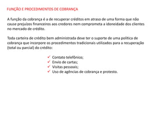 FUNÇÃO E PROCEDIMENTOS DE COBRANÇA
A função da cobrança é a de recuperar créditos em atraso de uma forma que não
cause prejuízos financeiros aos credores nem comprometa a idoneidade dos clientes
no mercado de crédito.
Toda carteira de crédito bem administrada deve ter o suporte de uma política de
cobrança que incorpore os procedimentos tradicionais utilizados para a recuperação
(total ou parcial) do crédito:
 Contato telefônico;
 Envio de cartas;
 Visitas pessoais;
 Uso de agências de cobrança e protesto.
 