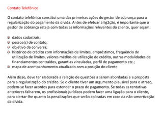 Contato Telefônico
O contato telefônico constitui uma das primeiras ações do gestor de cobrança para a
regularização do pagamento da dívida. Antes de efetuar a lig2ção, é importante que o
gestor de cobrança esteja com todas as informações relevantes do cliente, quer sejam:
dados cadastrais;
pessoa(s) de contato;
objetivo da conversa;
histórico de crédito com informações de limites, empréstimos, frequência de
utilização de limites, valores médios de utilização de crédito, outras modalidades de
financiamentos contraídos, garantias vinculadas, perfil de pagamento etc.;
mapa de acompanhamento atualizado com a posição do cliente.
Além disso, deve ter elaborada a relação de questões a serem abordadas e a proposta
para a regularização do crédito. Se o cliente tiver um argumento plausível para o atraso,
podem-se fazer acordos para estender o prazo de pagamento. Se todas as tentativas
anteriores falharem, os profissionais jurídicos podem fazer uma ligação para o cliente,
para alertar-lhe quanto às penalizações que serão aplicadas em caso da não-amortização
da dívida.
 