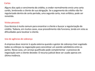 Cartas
Alguns dias após o vencimento do crédito, o credor normalmente envia uma carta
cortês, lembrando o cliente de sua obrigação. Se o pagamento do crédito não for
regularizado dentro de certo período, uma segunda carta, mais enfática, pode ser
remetida.
Visitas pessoais
Essa técnica é muito comum para encontrar o cliente e buscar a regularização do
crédito. Todavia, em muitos casos, esse procedimento não funciona, tendo em vista as
dificuldades para localizar o cliente.
Uso de agências de cobrança
A empresa deve recorrer à ajuda externa quando o gestor de cobrança tiver esgotado
todos os esforços na negociação para concretizar um acordo satisfatório entre as
partes. Nesse caso, um serviço qualificado pode complementar o processo de
negociação com o cliente devedor. O recurso judicial deve ser usado apenas em
última instância.
 