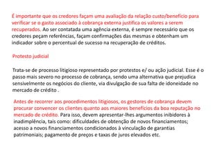 É importante que os credores façam uma avaliação da relação custo/benefício para
verificar se o gasto associado à cobrança externa justifica os valores a serem
recuperados. Ao ser contatada uma agência externa, é sempre necessário que os
credores peçam referências, façam confirmações das mesmas e obtenham um
indicador sobre o percentual de sucesso na recuperação de créditos.
Protesto judicial
Trata-se de processo litigioso representado por protestos e/ ou ação judicial. Esse é o
passo mais severo no processo de cobrança, sendo uma alternativa que prejudica
sensivelmente os negócios do cliente, via divulgação de sua falta de idoneidade no
mercado de crédito .
Antes de recorrer aos procedimentos litigiosos, os gestores de cobrança devem
procurar convencer os clientes quanto aos maiores benefícios da boa reputação no
mercado de crédito. Para isso, devem apresentar-lhes argumentos inibidores à
inadimplência, tais como: dificuldades de obtenção de novos financiamentos;
acesso a novos financiamentos condicionados à vinculação de garantias
patrimoniais; pagamento de preços e taxas de juros elevados etc.
 