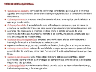 TIPOS DE COBRANÇA FORMAL
corresponde à cobrança considerada passiva, pois a empresa
aguarda em seus controles que o cliente compareça para saldar o compromisso no seu
vencimento.
a empresa mantém um cobrador ou uma equipe que irá efetuar a
cobrança em domicílio.
é a modalidade mais utilizada pelas empresas, que se valem da
estrutura da instituição financeira para a cobrança. As cobranças bancárias podem ser:
cobrança não registrada: a empresa credora emite o boleto bancário de uma
determinada instituição financeira e remete-o ao cliente, indicando a instituição que
está encarregada do recebimento;
a empresa encaminha seus títulos a receber para a
instituição financeira, a fim de que esta efetue todo
o processo de cobrança, ou seja, emissão de boletos, instruções e acompanhamento;
trata-se de modalidade em que a empresa antecipa os créditos
provenientes de um título, nesse caso "vendendo" à instituição financeira o respectivo
título;
é uma modalidade similar à cobrança descontada, porém
caracteriza-se por permitir a amortização de compromisso à medida que as duplicatas
de garantia são quitadas.
normalmente é utilizada quando todas as alternativas de cobrança,
inclusive de protesto, já foram esgotadas.
 
