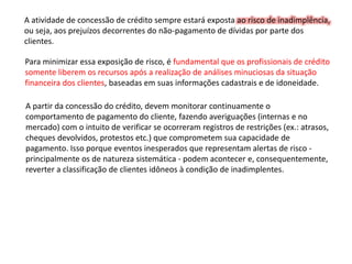 A atividade de concessão de crédito sempre estará exposta ao risco de inadimplência,
ou seja, aos prejuízos decorrentes do não-pagamento de dívidas por parte dos
clientes.
Para minimizar essa exposição de risco, é fundamental que os profissionais de crédito
somente liberem os recursos após a realização de análises minuciosas da situação
financeira dos clientes, baseadas em suas informações cadastrais e de idoneidade.
A partir da concessão do crédito, devem monitorar continuamente o
comportamento de pagamento do cliente, fazendo averiguações (internas e no
mercado) com o intuito de verificar se ocorreram registros de restrições (ex.: atrasos,
cheques devolvidos, protestos etc.) que comprometem sua capacidade de
pagamento. Isso porque eventos inesperados que representam alertas de risco -
principalmente os de natureza sistemática - podem acontecer e, consequentemente,
reverter a classificação de clientes idôneos à condição de inadimplentes.
 