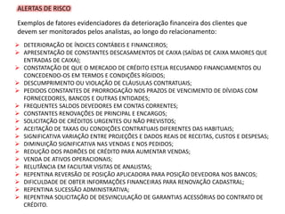 ALERTAS DE RISCO
Exemplos de fatores evidenciadores da deterioração financeira dos clientes que
devem ser monitorados pelos analistas, ao longo do relacionamento:
 DETERIORAÇÃO DE ÍNDICES CONTÁBEIS E FINANCEIROS;
 APRESENTAÇÃO DE CONSTANTES DESCASAMENTOS DE CAIXA (SAÍDAS DE CAIXA MAIORES QUE
ENTRADAS DE CAIXA);
 CONSTATAÇÃO DE QUE O MERCADO DE CRÉDITO ESTEJA RECUSANDO FINANCIAMENTOS OU
CONCEDENDO-OS EM TERMOS E CONDIÇÕES RÍGIDOS;
 DESCUMPRIMENTO OU VIOLAÇÃO DE CLÁUSULAS CONTRATUAIS;
 PEDIDOS CONSTANTES DE PRORROGAÇÃO NOS PRAZOS DE VENCIMENTO DE DÍVIDAS COM
FORNECEDORES, BANCOS E OUTRAS ENTIDADES;
 FREQUENTES SALDOS DEVEDORES EM CONTAS CORRENTES;
 CONSTANTES RENOVAÇÕES DE PRINCIPAL E ENCARGOS;
 SOLICITAÇÃO DE CRÉDITOS URGENTES OU NÃO PREVISTOS;
 ACEITAÇÃO DE TAXAS OU CONDIÇÕES CONTRATUAIS DIFERENTES DAS HABITUAIS;
 SIGNIFICATIVA VARIAÇÃO ENTRE PROJEÇÕES E DADOS REAIS DE RECEITAS, CUSTOS E DESPESAS;
 DIMINUIÇÃO SIGNIFICATIVA NAS VENDAS E NOS PEDIDOS;
 REDUÇÃO DOS PADRÕES DE CRÉDITO PARA AUMENTAR VENDAS;
 VENDA DE ATIVOS OPERACIONAIS;
 RELUTÂNCIA EM FACILITAR VISITAS DE ANALISTAS;
 REPENTINA REVERSÃO DE POSIÇÃO APLICADORA PARA POSIÇÃO DEVEDORA NOS BANCOS;
 DIFICULDADE DE OBTER INFORMAÇÕES FINANCEIRAS PARA RENOVAÇÃO CADASTRAL;
 REPENTINA SUCESSÃO ADMINISTRATIVA;
 REPENTINA SOLICITAÇÃO DE DESVINCULAÇÃO DE GARANTIAS ACESSÓRIAS DO CONTRATO DE
CRÉDITO.
 