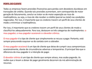 PERFIL DO CLIENTE
Todas as empresas fazem provisões financeiras para perdas com devedores duvidosos em
transações de crédito. Quando tais provisões aumentam, sem contrapartida de maior
geração de faturamento, conclui-se tratar-se de maior exposição ao risco de
inadimplência, ou seja, o risco de não receber o crédito (parcial ou total) nas condições
negociadas. Por isso, é importante que os credores tracem um perfil de seus clientes de
modo a minimizar a inadimplência.
Por isso, é importante que os credores tracem um perfil de seus clientes de modo a
classificá-los adequadamente. Para isso, destacam-se três categorias de inadimplentes: o
mau pagador, o mau pagador ocasional e o devedor crônico.
O mau pagador é o tipo de cliente que simplesmente se recusa a pagar. Portanto, está
sempre procurando esquivar-se do contato com o cobrador.
O mau pagador ocasional é um tipo de cliente que deixa de cumprir seus compromissos
ocasionalmente, diante de circunstâncias adversas e temporárias. O principal fato que o
diferencia do mau pagador é a intenção de pagar.
O devedor crônico é um tipo de cliente que sempre atrasa, mas acaba pagando. As
razões que o levam a deixar de pagar geralmente decorrem da má administração de
recursos.
 