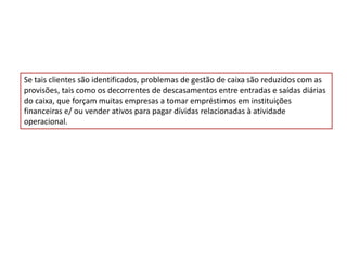 Se tais clientes são identificados, problemas de gestão de caixa são reduzidos com as
provisões, tais como os decorrentes de descasamentos entre entradas e saídas diárias
do caixa, que forçam muitas empresas a tomar empréstimos em instituições
financeiras e/ ou vender ativos para pagar dívidas relacionadas à atividade
operacional.
 