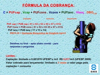FÓRMULA DA COBRANÇA : PUF cap = PUB cap ( X1 x X2 x X3 x X5 x X7 x X13) PUF Cons = PUB cons ( X1 x X2 x X3 X5 x X7 x X13) PUF lanç = PUB lanç ( Y1 x Y3 x Y4)  DBO5,20 =  Demanda Bioquimica de Oxigênio  kg/m3  Detalhes no final – apõs slides comitê – para respostas a perguntas C  =   PUFcap   .   Vcap   +   PUFcons  .   Vcons   +   PUFlanc   .  Vlanç .  DBO 5,20 Captação  consumo  lançamento Limites: Captação: limitado a 0,001078 UFESP’s /m3  R$  0,017 /m3 (UFESP 2009) Valor cobrado para lançamento: limitado a  3 vezes  o valor pago pela captação + consumo 