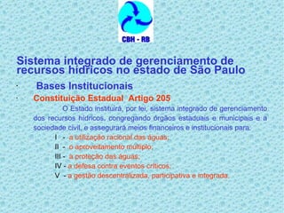 Sistema integrado de gerenciamento de recursos hídricos no estado de São Paulo Bases Institucionais   Constituição Estadual  Artigo 205 O Estado instituirá, por lei, sistema integrado de gerenciamento dos recursos hídricos, congregando órgãos estaduais e municipais e a sociedade civil, e assegurará meios financeiros e institucionais para: I  -  a utilização racional das águas; II  -  o aproveitamento múltiplo; III -  a proteção das águas; IV -  a defesa contra eventos críticos; V  -  a gestão descentralizada, participativa e integrada.   