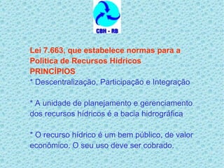 Lei 7.663, que estabelece normas para a Política de Recursos Hídricos PRINCÍPIOS * Descentralização, Participação e Integração * A unidade de planejamento e gerenciamento  dos recursos hídricos é a bacia hidrográfica * O recurso hídrico é um bem público, de valor econômico. O seu uso deve ser cobrado.   