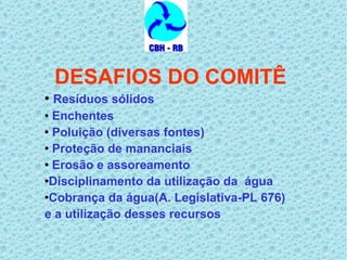 DESAFIOS DO COMITÊ Resíduos sólidos  Enchentes Poluição (diversas fontes) Proteção de mananciais Erosão e assoreamento  Disciplinamento da utilização da  água  Cobrança da água(A. Legislativa-PL 676) e a utilização desses recursos 