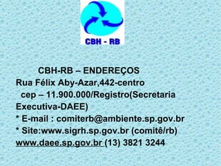 CBH-RB – ENDEREÇOS Rua Félix Aby-Azar,442-centro   cep – 11.900.000/Registro(Secretaria Executiva-DAEE) * E-mail : comiterb@ambiente.sp.gov.br  * Site:www.sigrh.sp.gov.br (comitê/rb) www.daee.sp.gov.br   (13) 3821 3244 