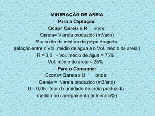 MINERAÇÃO DE AREIA Para a Captação: Qcap= Qareia x R   onde: Qareia= V areia produzido (m 3 /ano) R = razão da mistura da polpa dragada  (relação entre o Vol. médio de água e o Vol. médio de areia ) R = 3,0  - Vol. médio de água = 75% ,  Vol. médio de areia = 25%  Para o Consumo: Qcons= Qareia x U  onde:  Qareia =  Vareia produzido (m3/ano) U = 0,05 - teor de umidade de areia produzida,  medida no carregamento (mínimo 5%) 