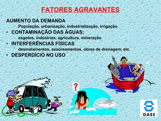 FATORES AGRAVANTES AUMENTO DA DEMANDA População, urbanização, industrialização, irrigação CONTAMINAÇÃO DAS ÁGUAS; esgotos, indústrias, agricultura, mineração INTERFERÊNCIAS FÍSICAS   desmatamentos, assoreamentos, obras de drenagem, etc . DESPERDÍCIO NO USO 