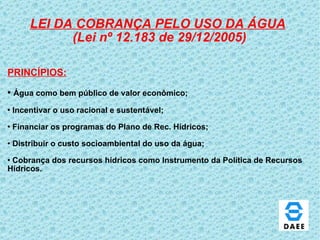 LEI DA COBRANÇA PELO USO DA ÁGUA   (Lei nº 12.183 de 29/12/2005) PRINCÍPIOS: Água como bem público de valor econômico; Incentivar o uso racional e sustentável; Financiar os programas do Plano de Rec. Hídricos; Distribuir o custo socioambiental do uso da água; Cobrança dos recursos hídricos como Instrumento da Política de Recursos  Hídricos. 