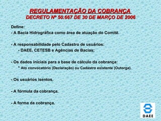 REGULAMENTAÇÃO DA COBRANÇA   DECRETO Nº 50.667 DE 30 DE MARÇO DE 2006 Define: - A Bacia Hidrográfica como área de atuação do Comitê.  - A responsabilidade pelo Cadastro de usuários: - DAEE, CETESB e Agências de Bacias; - Os dados iniciais para a base de cálculo da cobrança: *  Ato convocatório (Declaração) ou Cadastro existente (Outorga). - Os usuários isentos. - A fórmula da cobrança. - A forma da cobrança. 