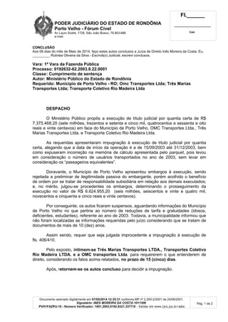 PODER JUDICIÁRIO DO ESTADO DE RONDÔNIA
Porto Velho - Fórum Cível
Av Lauro Sodré, 1728, São João Bosco, 76.803-686
e-mail:
Fl.______
_________________________
Cad.
Documento assinado digitalmente em 07/05/2014 12:35:31 conforme MP nº 2.200-2/2001 de 24/08/2001.
Signatário: INES MOREIRA DA COSTA:1011308
PVH1FAZPU-10 - Número Verificador: 1001.2003.0192.6321.337710 - Validar em www.tjro.jus.br/adoc
Pág. 1 de 2
CONCLUSÃO
Aos 06 dias do mês de Maio de 2014, faço estes autos conclusos a Juíza de Direito Inês Moreira da Costa. Eu,
_________ Rutinéa Oliveira da Silva - Escrivã(o) Judicial, escrevi conclusos.
Vara: 1ª Vara da Fazenda Pública
Processo: 0192632-62.2003.8.22.0001
Classe: Cumprimento de sentença
Autor: Ministério Público do Estado de Rondônia
Requerido: Município de Porto Velho - RO; Omc Transportes Ltda; Três Marias
Transportes Ltda; Transporte Coletivo Rio Madeira Ltda
DESPACHO
O Ministério Público propôs a execução de título judicial por quantia certa de R$
7.375.468,20 (sete milhões, trezentos e setenta e cinco mil, quatrocentos e sessenta e oito
reais e vinte centavos) em face do Município de Porto Velho, OMC Transportes Ltda., Três
Marias Transportes Ltda. e Transporte Coletivo Rio Madeira Ltda.
As requeridas apresentaram impugnação à execução de título judicial por quantia
certa, alegando que a data de início da operação é a de 15/09/2003 até 31/12/2003, bem
como expuseram incorreção na memória de cálculo apresentada pelo parquet, pois levou
em consideração o número de usuários transportados no ano de 2003, sem levar em
consideração os “passageiros equivalentes”.
Doravante, o Município de Porto Velho apresentou embargos à execução, sendo
rejeitada a preliminar de ilegitimidade passiva do embargante, porém acolhido o benefício
de ordem por se tratar de responsabilidade subsidiária em relação aos demais executados;
e, no mérito, julgou-se procedentes os embargos, determinando o prosseguimento da
execução no valor de R$ 6.624.955,20 (seis milhões, seiscentos e vinte e quatro mil,
novecentos e cinquenta e cinco reais e vinte centavos).
Por conseguinte, os autos ficaram suspensos, aguardando informações do Município
de Porto Velho no que pertine ao número de reduções de tarifa e gratuidades (idosos,
deficientes, estudantes), referente ao ano de 2003. Todavia, a municipalidade informou que
não foram localizadas as informações requeridas pelo juízo considerando que se tratam de
documentos de mais de 10 (dez) anos.
Assim sendo, requer que seja julgada improcedente a impugnação à execução de
fls. 406/410.
Pelo exposto, intimem-se Três Marias Transportes LTDA., Transportes Coletivo
Rio Madeira LTDA. e a OMC transportes Ltda. para requererem o que entenderem de
direito, considerando os fatos acima relatados, no prazo de 15 (cinco) dias.
Após, retornem-se os autos concluso para decidir a impugnação.
 