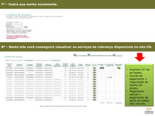 7º - Insira sua senha novamente.




8º - Nesta tela você conseguirá visualizar os serviços de cobrança disponíveis no site CN.




                                                                          - Imprimir 2º via
                                                                            de boleto.
                                                                          - Acordo de
                                                                            pagamento =
                                                                            negociação de
                                                                            boleto em
                                                                            atraso.
                                                                          - Pagamento
                                                                            parcial =
                                                                            pagamento de
                                                                            parte de boleto
      3º - Clique em Site Consultoria                                       não vencido.
 