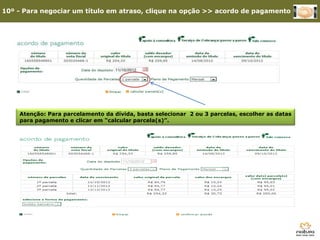 10º - Para negociar um título em atraso, clique na opção >> acordo de pagamento




    Atenção: Para parcelamento da dívida, basta selecionar 2 ou 3 parcelas, escolher as datas
    para pagamento e clicar em “calcular parcela(s)”.




      3º - Clique em Site Consultoria
 