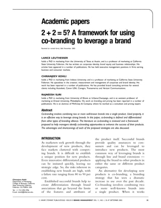 Academic papers
                                  2 + 2 = 5? A framework for using
                                  co-branding to leverage a brand
                                  Received (in revised form): 26th November, 2002




                                  LANCE LEUTHESSER
                                  holds a PhD in marketing from the University of Texas at Austin, and is a professor of marketing at California
                                  State University Fullerton. He has written on corporate identity, brand equity and business relationships. His
                                  articles have appeared in a number of publications. He has held executive management positions in ﬁrms serving
                                  business and consumer markets.


                                  CHIRANJEEV KOHLI
                                  holds a PhD in marketing from Indiana University, and is a professor of marketing at California State University
                                  Fullerton. He specialises in the creation, measurement and management of corporate and brand identity. His
                                  work has been reported in a number of publications. He has provided brand consulting services for several
                                  clients including Autodesk, Canon USA, Conagra, Transamerica and Verizon Communications.

                                  RAJNEESH SURI
                                  holds a PhD in marketing from University of Illinois at Urbana-Champaign, and is an assistant professor of
                                  marketing at Drexel University, Philadelphia. His work on branding and pricing has been reported in a number of
                                  publications. He is an alumnus of McKinsey & Company, where he worked as a consultant and pricing expert.


                                  Abstract
                                  Co-branding involves combining two or more well-known brands into a single product. Used properly, it
                                  is an effective way to leverage strong brands. In this paper, co-branding is deﬁned and differentiated
                                  from other types of branding alliance. The literature on co-branding is reviewed and a framework
                                  proposed to help managers identify co-branding opportunities to enhance the success of their products.
                                  The advantages and shortcomings of each of the proposed strategies are also discussed.



                                  INTRODUCTION                                                the product itself. Successful brands
                                  As marketers seek growth through the                        provide quality assurances to con-
                                  development of new products, they                           sumers and can be leveraged to
                                  face markets cluttered with compet-                         introduce new products. The most
                                  ing brands. It is difﬁcult to establish                     common way of leveraging brands is
                                  a unique position for new products.                         through line and brand extensions —
                                  Even innovative differentiated products                     applying the brand to other products in
                                  can be imitated quickly, leaving no                         either the same or different product
                                  strategic edge. So, the risks inherent in                   categories.
                                  establishing new brands are high, with                         An alternative for developing new
                                  a failure rate ranging from 80 to 90 per                    products is co-branding, a branding
                                  cent.                                                       strategy that has seen a dramatic
Chiranjeev Kohli
Department of Marketing,             Established successful brands help to                    increase in use over the past decade.
College of Business, California
State University Fullerton,       create differentiation through brand                        Co-branding involves combining two
Fullerton, CA 92834, USA
                                  associations that go beyond the limits                      or more well-known brands into
Tel: 1 714 278 3796
E-mail: ckohli@fullerton.edu      of the features and attributes of                           a single product. When it works

                                  HENRY STEWART PUBLICATIONS 1350-231X BRAND MANAGEMENT VOL. 11, NO. 1, 35–47 SEPTEMBER 2003                         35