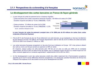 3.1.1 Perspectives du co-branding à la française

   Le développement des cartes bancaires en France de façon générale
        Le parc français de cartes de paiement est en croissance régulière :
        - Cartes bancaires (hors cartes corporate et American Express): 58 millions de cartes à fin 2008
          Évolution moyenne annuelle sur 10 ans (1998/2008): + 8,5%
                                                                                          Privatives             Universelles
                                                                               Cartes         42%
        - Cartes privatives : 33 millions de cartes à la fin 2008
                                                                          Transactions
          Évolution moyenne annuelle sur 10 ans (1998/2008): + 2,5%
                                                                              Encours                    88%
           Source : estimations Sémaphore Conseil


        Le parc français de cartes de paiement comptait donc à fin 2008 près de 90 millions de cartes (hors cartes
        corporate et American Express).

        Près de 90 % des Français de plus de 18 ans détiennent une carte bancaire, ce qui représente un des taux de détention
        les plus élevés en Europe. Par ailleurs, les Français disposeraient, selon le GIE CB, de 57,5 millions de cartes bancaires
        CB à la fin 2008. Ils en avaient 21 millions en 1992.

        Les cartes bancaires françaises enregistrent un des plus forts taux d’utilisation en Europe : 85 % des porteurs utilisent
        leur carte au moins une fois par semaine en paiement, et 58% en retrait.
        En moyenne, chaque porteur de carte bancaire paie 108 fois par an avec sa carte (ce chiffre est en constante
        augmentation: 92 fois en 2001) et retire 26 fois de l’argent, pour un paiement moyen de 48 € et un retrait moyen de 70 €
        (deux montants également en constante augmentation: respectivement 46 € et 60 € en 2001).

        Un fort développement à venir des cartes bancaires (crédit et/ou débit) notamment lié à l’harmonisation européenne
        apportée par le S.E.P.A et les différentes directives européennes, à la volonté des autorités financières de diminuer les
        chèques et les espèces et à la sécurisation accrue par le développement de l’EMV.

Evry, le 28 octobre 2009 – Nicolas Pécourt                                                                                           12
 
