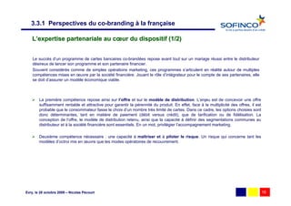 3.3.1 Perspectives du co-branding à la française

    L’expertise partenariale au cœur du dispositif (1/2)


    Le succès d’un programme de cartes bancaires co-brandées repose avant tout sur un mariage réussi entre le distributeur
    désireux de lancer son programme et son partenaire financier.
    Souvent considérés comme de simples opérations marketing, ces programmes s’articulent en réalité autour de multiples
    compétences mises en œuvre par la société financière. Jouant le rôle d’intégrateur pour le compte de ses partenaires, elle
    se doit d’assurer un modèle économique viable.



        La première compétence repose ainsi sur l’offre et sur le modèle de distribution. L’enjeu est de concevoir une offre
        suffisamment rentable et attractive pour garantir la pérennité du produit. En effet, face à la multiplicité des offres, il est
        probable que le consommateur fasse le choix d’un nombre très limité de cartes. Dans ce cadre, les options choisies sont
        donc déterminantes, tant en matière de paiement (débit versus crédit), que de tarification ou de fidélisation. La
        conception de l’offre, le modèle de distribution retenu, ainsi que la capacité à définir des segmentations communes au
        distributeur et à la société financière sont essentiels. En un mot, privilégier l’accompagnement marketing.

        Deuxième compétence nécessaire : une capacité à maîtriser et à piloter le risque. Un risque qui concerne tant les
        modèles d’octroi mis en œuvre que les modes opératoires de recouvrement.




Evry, le 28 octobre 2009 – Nicolas Pécourt                                                                                               16
 
