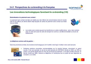 3.4.1 Perspectives du co-branding à la française

   Les innovations technologiques favorisent le co-branding (1/2)

   Généralisation du paiement sans contact :

    Le paiement sans contact est déjà une réalité pour des millions de consommateurs dans le monde:
    près de 20 millions de clients étaient déjà équipés de cartes de paiement sans contact aux Etats-
    Unis en 2006.




                                  Les cartes sans contact peuvent se transformer en cartes multifonctions : ainsi, dans certains
                                  pays, la carte sert aussi de carte de transport en commun, de billet de football ou encore de
                                  forfait de ski.




    Le téléphone comme outil de gestion :
       té

    Dans les prochaines années, les évolutions technologiques vont modifier notre façon d’utiliser notre carte bancaire.

                              Certaines solutions innovantes commercialisées sur le marché français, rencontrent un grand
                              succès. C’est, par exemple, le cas de la carte bancaire de SOFINCO, lancée en 2005, qui offre au
                              porteur une grande liberté dans le choix de sa formule de paiement : à sa date d’arrêté mensuel, ce
                              dernier choisit par SMS, Internet ou téléphone s’il rembourse tout ou partie de ses dépenses au
                              comptant, ou à crédit.


Evry, le 28 octobre 2009 – Nicolas Pécourt                                                                                          18
 