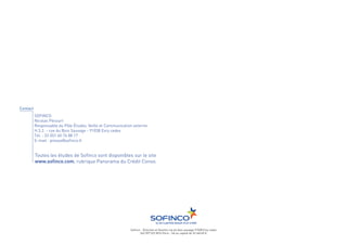 Contact
          SOFINCO
          Nicolas Pécourt
          Responsable du Pôle Études, Veille et Communication externe
          H.3.2. - rue du Bois Sauvage - 91038 Evry cedex
          Tél. : 33 (0)1 60 76 88 17
          E-mail : presse@sofinco.fr


          Toutes les études de Sofinco sont disponibles sur le site
          www.sofinco.com, rubrique Panorama du Crédit Conso.




                                                            Sofinco - Direction et Gestion rue du bois sauvage 91038 Evry cedex
                                                                   542 097 522 RCS Paris - SA au capital de 247 468 455 €
 