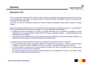 Synthèse

   Synthèse (1/2)

   Trente ans après leur lancement (1978, USA), les cartes bancaires co-brandées sont largement répandues dans le monde;
   on en compte plus de 80 millions en Europe. Partout, le marché des cartes co-brandées croît plus vite que celui de
   l’ensemble des cartes bancaires.
   En France, la levée de l’interdiction d’émettre des cartes bancaires co-brandées (octobre 2007) constitue une étape
   majeure.

   Qu’elles soient cartes d’enseignes (70 % de l’ensemble des cartes bancaires co-brandées en Europe) ou cartes affinitaires
   (30 %), les cartes bancaires co-brandées remportent un vif succès auprès des consommateurs :
       S’agissant des cartes d’enseignes, aux côtés de la grande distribution et de la distribution spécialisée (3 cartes
       d’enseignes sur 5), d’autres secteurs (média, telecom, transport, automobile, pétrolier …) émettent également des
       cartes bancaires co-brandées.
       Le domaine du sport représente près d’un tiers des cartes bancaires affinitaires, devant les associations caritatives, de
       protection de l’environnement, ou encore les associations professionnelles.

   Le contexte français est particulièrement favorable au développement des cartes bancaires co-brandées :
       La Carte Bancaire est le moyen de paiement préféré des Français (73% des porteurs) ; même si le marché français
       enregistre un des plus forts taux d’utilisation en Europe, il conserve un potentiel de développement important.
       La France compte un important parc de cartes privatives (33 millions de cartes en circulation) dont une partie pourrait
       être convertie en cartes bancaires co-brandées.
       Les cartes associées à une fonction crédit connaissent également un développement important : entre 1998 et 2008,
       leur nombre a progressé de près de 8% par an.




Evry, le 28 octobre 2009 – Nicolas Pécourt                                                                                         2
 