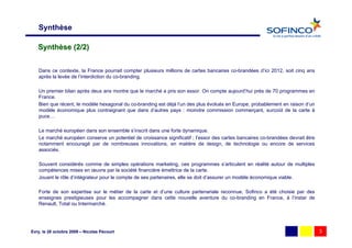 Synthèse

   Synthèse (2/2)


   Dans ce contexte, la France pourrait compter plusieurs millions de cartes bancaires co-brandées d’ici 2012, soit cinq ans
   après la levée de l’interdiction du co-branding.

   Un premier bilan après deux ans montre que le marché a pris son essor. On compte aujourd’hui près de 70 programmes en
   France.
   Bien que récent, le modèle hexagonal du co-branding est déjà l’un des plus évolués en Europe, probablement en raison d’un
   modèle économique plus contraignant que dans d’autres pays : moindre commission commerçant, surcoût de la carte à
   puce…

   Le marché européen dans son ensemble s’inscrit dans une forte dynamique.
   Le marché européen conserve un potentiel de croissance significatif ; l’essor des cartes bancaires co-brandées devrait être
   notamment encouragé par de nombreuses innovations, en matière de design, de technologie ou encore de services
   associés.

   Souvent considérés comme de simples opérations marketing, ces programmes s’articulent en réalité autour de multiples
   compétences mises en œuvre par la société financière émettrice de la carte.
   Jouant le rôle d’intégrateur pour le compte de ses partenaires, elle se doit d’assurer un modèle économique viable.

   Forte de son expertise sur le métier de la carte et d’une culture partenariale reconnue, Sofinco a été choisie par des
   enseignes prestigieuses pour les accompagner dans cette nouvelle aventure du co-branding en France, à l’instar de
   Renault, Total ou Intermarché.




Evry, le 28 octobre 2009 – Nicolas Pécourt                                                                                       3
 