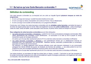 1.1 Qu’est-ce qu’une Carte Bancaire co-brandée ?

    Définition du co-branding
    Une carte bancaire co-brandée (ou co-marquée) est une carte sur laquelle figurent plusieurs marques ou noms de
    programmes :
       le nom ou le logo de la banque / société financière émettrice de la carte,
       le nom ou le logo du réseau d’acceptation de la carte (en France, Visa ou Mastercard),
       le nom ou le logo d’une société commerciale et/ou d’un programme affinitaire.

    Comme leur nom l’indique, les cartes bancaires co-brandées sont de véritables cartes bancaires, permettant de payer et
    de retirer de l’argent partout dans le monde. Elles sont également souvent des cartes multifonctions : cartes d’avantages,
    cartes de crédit, cartes de fidélité, cartes associées à des services, et parfois même cartes de transport en commun.

    Deux catégories de cartes bancaires co-brandées peuvent être distinguées :
       Les cartes bancaires co-brandées « d’enseignes » portent le nom d’une ou de plusieurs enseignes commerciales. Elles
       offrent généralement des avantages à leurs bénéficiaires ; la souscription à la carte se fait la plupart du temps
       directement auprès de l’enseigne partenaire.
       On estime qu’en Europe elles représentent près de 70 % du total des cartes bancaires co-brandées et affinitaires.
       Les cartes bancaires co-brandées « affinitaires » sont généralement émises par un établissement financier en
       partenariat avec une organisation non commerciale : fédération sportive, association professionnelle ou humanitaire,
       association de défense de l’environnement …
       Par extension, on appelle également carte bancaire affinitaire toute carte bancaire s’adressant à une communauté
       partageant les mêmes affinités (les jeunes, les étudiants, les femmes, les cyclistes…) ; ces cartes portent le nom d’un
       programme (avec des avantages spécifiques) auquel le porteur de la carte peut s’identifier.
       On estime qu’en Europe elles représentent près de 30 % du total des cartes bancaires co-brandées et affinitaires.

    Les cartes privatives, qui permettent de régler les achats dans un réseau « privatif », c’est-à-dire au sein des enseignes de
    la société commerciale co-gérante de la carte et éventuellement auprès d’enseignes partenaires, sont également des cartes
    co-marquées, mais sans être des cartes bancaires.

Evry, le 28 octobre 2009 – Nicolas Pécourt                                                                                          4
 
