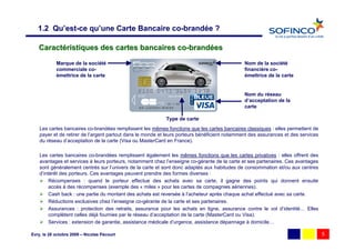 1.2 Qu’est-ce qu’une Carte Bancaire co-brandée ?

   Caractéristiques des cartes bancaires co-brandées
            Marque de la société                                                               Nom de la société
            commerciale co-                                                                    financière co-
            émettrice de la carte                                                              émettrice de la carte


                                                                                               Nom du réseau
                                                                                               d’acceptation de la
                                                                                               carte

                                                            Type de carte
    Les cartes bancaires co-brandées remplissent les mêmes fonctions que les cartes bancaires classiques : elles permettent de
    payer et de retirer de l’argent partout dans le monde et leurs porteurs bénéficient notamment des assurances et des services
    du réseau d’acceptation de la carte (Visa ou MasterCard en France).

    Les cartes bancaires co-brandées remplissent également les mêmes fonctions que les cartes privatives : elles offrent des
    avantages et services à leurs porteurs, notamment chez l’enseigne co-gérante de la carte et ses partenaires. Ces avantages
    sont généralement centrés sur l’univers de la carte et sont donc adaptés aux habitudes de consommation et/ou aux centres
    d’intérêt des porteurs. Ces avantages peuvent prendre des formes diverses :
         Récompenses : quand le porteur effectue des achats avec sa carte, il gagne des points qui donnent ensuite
         accès à des récompenses (exemple des « miles » pour les cartes de compagnies aériennes).
         Cash back : une partie du montant des achats est reversée à l’acheteur après chaque achat effectué avec sa carte.
         Réductions exclusives chez l’enseigne co-gérante de la carte et ses partenaires.
         Assurances : protection des retraits, assurance pour les achats en ligne, assurance contre le vol d’identité… Elles
         complètent celles déjà fournies par le réseau d’acceptation de la carte (MasterCard ou Visa).
         Services : extension de garantie, assistance médicale d’urgence, assistance dépannage à domicile…

Evry, le 28 octobre 2009 – Nicolas Pécourt                                                                                         5
 