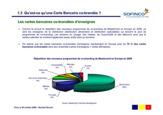 1.3 Qu’est-ce qu’une Carte Bancaire co-brandée ?

   Les cartes bancaires co-brandées d’enseignes
        Comme le prouve la répartition des nouveaux programmes de co-branding de MasterCard en Europe en 2006, ce
        sont les enseignes de la distribution (distribution alimentaire et distribution spécialisée) qui lancent le plus de
        programmes de co-branding. Les secteurs du voyage, des médias, de l’automobile et des télécoms ainsi que le
        secteur pétrolier se montrent également assez actifs dans ce domaine.

        On estime que les cartes bancaires co-brandées d’enseignes représentent en Europe près de 70 % des cartes
        bancaires co-brandées dans leur ensemble (cartes d’enseignes + cartes affinitaires).




                     Répartition des nouveaux programmes de co-branding de Mastercard en Europe en 2006
                                                            co-

                                        Automobiles    Pétrolier
                                                                           Autres
                                            4%           4%
                                                                            3%
                          Télécoms
                             5%

               Services f inanciers
                      8%

                                                                                                  Distribution
                              Médias                                                                 59%
                               8%


                                      Voyage
                                       9%


                                                  Source: MasterCard Franchise Management

Evry, le 28 octobre 2009 – Nicolas Pécourt                                                                                    6
 