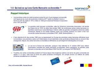1.5 Qu’est-ce qu’une Carte Bancaire co-brandée ?

   Rappel historique
        Les premières cartes de crédit privatives portant le nom d’une enseigne commerciale
        sont apparues au cours de la première moitié du 20ème siècle: la Western Union a
        lancé sa carte de crédit en 1914, imitée en 1929 par la General Petroleum Corporation
        et en 1937 par AT&T.

                                  La première carte bancaire co-brandée, celle de l’American Automobile Association, est lancée
                                  aux Etats-Unis en 1978. Au début des années 1980, de nombreuses autres cartes bancaires co-
                                  brandées voient le jour outre-Atlantique: d’abord, celles de grandes compagnies aériennes (celles
                                  d’American Airlines et de United Airlines) avant que d’autres secteurs ne soient à leur tour
                                  concernés (cartes bancaires co-brandées AT&T, Shell, General Motors…).

        Il faut attendre la fin des années 1980 pour qu’apparaissent en Europe les premières cartes bancaires affinitaires (puis
        co-brandées). Les premières cartes sont britanniques et sont destinées à des syndicats professionnels ou encore à des
        enseignants. Depuis, les cartes bancaires co-brandées et affinitaires se sont largement développées en Europe.


                                  Le cas de la France est particulier, puisque il faut attendre le 1er octobre 2007 pour obtenir
                                  l’autorisation d’émettre les cartes bancaires co-marquées. Dans l’Hexagone, la première carte
                                  bancaire co-brandée est la Carte Bleue VISA Fiat 500, co-marquée FIAT/SOFINCO.

        Toutefois, les cartes co-brandées existent en France depuis très longtemps (même si le terme de carte co-brandée est
        apparu il y a peu), mais sous la forme de cartes privatives d’enseignes. On compte environ 33 millions de cartes
        privatives actuellement en circulation.




Evry, le 28 octobre 2009 – Nicolas Pécourt                                                                                            8
 
