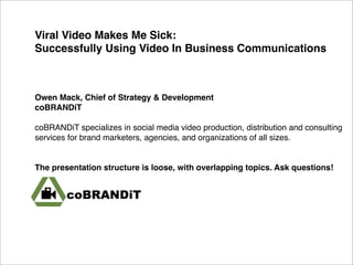 Viral Video Makes Me Sick:
Successfully Using Video In Business Communications



Owen Mack, Chief of Strategy & Development
coBRANDiT

coBRANDiT specializes in social media video production, distribution and consulting
services for brand marketers, agencies, and organizations of all sizes.


The presentation structure is loose, with overlapping topics. Ask questions!
 