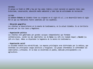 HISTORIAEl parque se fundó en 1990 y hoy por hoy somos líderes a nivel nacional en aspectos tales como: Ecoturismo, conservación, educación medio ambiental y todo tipo de actividades de recreaciónCULTURALa cultura Chibcha de Colombia tiene sus orígenes en el siglo VI a.C. y se desarrolló hasta el siglo XVI en que sus habitantes fueron sometidos por los españoles.- Ubicación geográficaLos chibchas se desarrollaron en la meseta de Cundinamarca, en la actual Colombia. Es un territorio surcado por los ríos Cauca y Magdalena. - Organización políticaLos chibchas eran gobernados por grandes caciques independientes que formaban confederaciones, siendo las más importantes las de Hunza (su jefe era llamado Zaque) y Bacatá (su jefe era Zipa). Ambas se disputaban la hegemonía de la meseta de Cundinamarca.- Organización socialLa sociedad chibcha era estratificada. Los mayores privilegios eran disfrutados por la nobleza, que ostentaba los principales cargos políticos y religiosos. Los grupos intermedios lo conformaban los comerciantes y artesanos. En la base se encontraba el pueblo, dedicado principalmente a la agricultura.