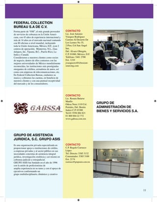 FEDERAL COLLECTION
BUREAU S.A DE C.V.
Forma parte de “OSI”, el más grande proveedor       CONTACTO
de servicios de cobranza en la Unión Ameri-         Lic. José Antonio
cana, con  años de experiencia internacional y    Vázquez Rodríguez
más de  años en el mercado nacional contando      Camino Al Desierto De
con 80 oficinas a nivel mundial, incluyendo         Los Leones No 5,
toda la Unión Americana, México, D.F., (con         Piso, Col San Ángel
centros de operación), Monterrey, N.L., Gua-        Inn,
dalajara, Jal., Tijuana, B.C., Puerto Rico, La      Del. Álvaro Obregón,
India y Canadá.                                     C.P. 0060, México, D.F.
Consideramos a nuestros clientes como socios        Teléfono: 58 700
de negocio, dentro de ellos contamos con las        Ext. 0
mejores universidades de México mundialmente        jvazquezro@fcbosiout-
reconocidas, las instituciones más prestigiadas     sourcing.com
otorgantes de créditos, armadoras de autos, así
como con empresas de telecomunicaciones, etc.
En Federal Collection Bureau, cuidamos su
marca y cobramos las cuentas, en beneficio de
nuestros clientes y con una puntual receptividad
del mercado y de los consumidores.



                                                    CONTACTO
                                                    Lic. Renata Batarse
                                                    Manllo
                                                    Odesa Num.0 Col.          GRUPO DE
                                                    Portales, Del. Benito        ADMINISTRACIÓN DE
                                                    Juárez C.P. 000
                                                    Tel.0 5556 88 8
                                                                                 BIENES Y SERVICIOS S.A.
                                                    0 800 00  77
                                                    www.gabssa.com.mx




GRUPO DE ASISTENCIA
JURIDICA, S.C. GRUPO ASIS
Es una organización privada especializada en        CONTACTO
proporcionar apoyo a instituciones de crédito,      C.P. Regulo Carrasco
a empresas privadas y al sector público en sus      López
necesidades concretas de asistencia integral        Tel. Directo: 585 
jurídica, investigación crediticia y así mismo en   Conmutador: 585 00
cobranza judicial y extrajudicial.                  Ext. 7
GRUPO ASIS fue fundado en el año de 996            rcarrasco@grupoasis.com.mx
con la unión de profesionistas de
amplia experiencia en su ramo y con el apoyo de
ejecutivos conformando un
grupo multidisciplinario, dinámico y creativo




                                                                                                           
 