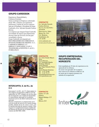 GRUPO CARDOSOK
 Experiencia, Disponibilidad y
 Confianza Constante
 Somos un Grupo de Empresas conformado
 desde 987, contamos con experiencia               CONTACTO
 profesional y espíritu de servicio represen-       Lic. Salvador Gerardo
 tado por el Fundador y Presidente de Grupo         Cardoso Kirwan
 CardosoK, el Lic. Salvador Gerardo Cardoso         Tel. 0 () 657078 /
 Kirwan,                                            077878
 Las empresas que integran Grupo CardosoK           Direccion:Av. Niños
 son unidades de negocio que proporcionan           Héroes No. 6
 diversas clases de servicios con una gran          Col. Moderna,
 versatilidad y eficacia.                           Guadalajara, Jal.
 Grupo CardosoK está integrado por:                 C.P. 90
 RECUPERADORES DE COBRANZA E                        www.cardosok.com
 INVESTIGADORES DE CREDITO. S. C.                   salvadorcardoso@cardosok.com
 CARDOSO  KIRWAN. S. C.,
 KIRWAN Y ASOCIADOS, S. de R. L.
 TRADEMARK  PATENTES. S. de R. L.
 FUMIGA PLUS



                                                    CONTACTO                       GRUPO EMPRESARIAL
                                                    Lic. Jesús Amado Mayen
                                                    Soria                          RECUPERACIÓN DEL
                                                    Socio-Director.
                                                    Lic. Aramando Elpidio          NOROESTE
                                                    Perdomo Albarran
                                                    Socio-Director.                Está respaldada por 0 años de experiencia en la
                                                    Ing. Edgar Eduardo Flores
                                                    Mayen                          operación de la cobranza.
                                                    Socio-Director Sistemas.       los socios son egresados de la empresa
                                                    Tel. -67-76-00               más exitosa en la cobranza en México, de
                                                    Tel. -67-76-9               tal suerte que la empresa garantiza sus
                                                    mayenja@gernoroeste.com        métodos de recuperación.
                                                    www.gernoreste.com




 INTERCAPITA, S. de R.L. de
 C.V.
 Intercápita S. de R.L. de C.V. (Intercápita) es    CONTACTO
 una empresa incorporada en México el 9 de
 septiembre de 997, después de casi dos años       Galileo 7-0
 de investigación con el objeto de desarrollar      Polanco
 el conocimiento adecuado en la adminis-            Miguel Hidalgo, C.P.
 tración de activos de difícil realización en el    560
 mercado.                                           México, D.F.
 Nuestro compromiso es proporcionar servi-
 cios de rescate de activos en el menor tiempo
 posible, además de los de contact center, con
 la satisfacción total de nuestros clientes. Para
 asegurar el cumplimiento hemos establecido
 un Sistema de Gestión de la Calidad bajo los
 criterios de ISO 900:000.





 