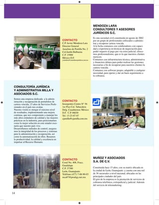 MENDOZA LARA
                                                                                         CONSULTORES Y ASESORES
                                                                                         JURÍDICOS S.C.
                                                                                         Es una sociedad civil constituida en agosto de 00
                                                 CONTACTO                                por un grupo de profesionales enfocados a adminis-
                                                 C.P. Javier Mendoza Lara                trar y recuperar cartera vencida.
                                                 Director General                        A la fecha contamos con colaboradores con capaci-
                                                 Anselmo de Portilla No.                dad y experiencia en técnicas de negociación para
                                                 Col.Jardín Balbuena                     poder requerir el pago por vía extra judicial, ofrece-
                                                 C.P. 5900                              mos profesionalismo, que es lo que nuestros clientes
                                                 México D.F.                             merecen.
                                                 j.mendoza@consultoresjuridicos.com.mx   Contamos con infraestructura técnica, administrativa
                                                                                         y financiera idónea para poder realizar las gestiones
                                                                                         necesarias a fin de recuperar para nuestros clientes la
                                                                                         cartera vencida.
                                                                                         Contamos con software propio, adaptable a cualquier
                                                                                         necesidad, para operar y dar un buen seguimiento a
                                                                                         la cobranza.



 CONSULTORÍA JURÍDICA
 Y ADMINISTRATIVA MILLA Y
 ASOCIADOS S.C.
 Somos una empresa dedicada a la admin-
 istración y recuperación de portafolios de      CONTACTO
 cartera vencida, 5 años de Servicios Profe-    Insurgentes Centro N° 56
 sionales en el país nos avalan.                 er Piso Col. Tabacalera
 Nuestra visión es otorgar el máximo nivel       Delg. Cuauhtemoc México
 de resultados, implementando una mejora         D.F. C.P. 0600
 continua, que nos compromete a manejar los      Tel. --87-87
 más altos estándares de calidad y las mejores   cjamilla@cjamilla.com.mx
 prácticas en la industria, para posicionarnos
 como la mejor solución en este retador esce-
 nario que nuestro país vive.
 Desarrollamos métodos de control, asegura-
 mos la integridad de los procesos y sistemas
 para la administración y recuperación, así
 como la automatización de ellos. Basamos
 la productividad, la calidad y excelencia en
 impulsar al Recurso Humano.




                                                                                         MUÑOZ Y ASOCIADOS
                                                 CONTACTO
                                                 Coral No. 08, Fracc.                   S.A. DE C.V.
                                                 Guadalupe
                                                 C.P. 780                              Constituida hace 5 años, con su matriz ubicada en
                                                 León, Guanajuato.                       la ciudad de León, Guanajuato. y cuenta con una red
                                                 Teléfono (77) 7-88-90-0               de 6 sucursales a nivel nacional, ubicadas en las
                                                 mca07@prodigy.net.mx                    principales ciudades del país.
                                                                                         El giro de la empresa es la prestación de servicios de
                                                                                         cobranza telefónica, extrajudicial y judicial. Además
                                                                                         del servicio de telemarketing.



 
