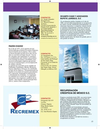 OCAMPO CANO Y ASOCIADOS
                                                     CONTACTO
                                                     Lic. Sergio Alejandro         BUFETE JURÍDICO, S.C.
                                                     Ocampo Cano                    Es un despacho jurídico fundado en el año de
                                                     Lic. Patricia Gómez           986, con actividad preponderante en recuperación
                                                     Arellano                      de cartera vencida, atendiendo principalmente a in-
                                                     Circuito Circunvalación       stituciones bancarias y a empresas, nuestra misión
                                                     Oriente #5, despacho       es satisfacer integralmente a nuestros clientes en
                                                     en Ciudad Satélite,           la administración eficiente de su cartera vencida,
                                                     Naucalpan Estado de           procurando un servicio de calidad que les permita
                                                     México, CP 500.             disminuir su cartera vencida, poniendo especial
                                                     TEL. 9...0 Y            énfasis en la retroalimentación a nuestros clientes
                                                     6.85..00                   respecto a la gestión sobre su negocio.
                                                     ocampmex@prodigy.net.mx       Siendo nuestro lema “Es bueno ser grande, pero es
                                                     ocampmex@ocampocano.com.mx    más grande ser bueno”




PAZOS CHAVEZ
En el año de 977, con la apertura de una
oficina dedicada al trámite de asuntos litigiosos,
inicia la historia de la empresa. Poco a poco
se fueron fincando las bases de lo que con los       CONTACTO
años se convirtió en Grupo Asecon. Uno de            Av. Insurgentes Sur
los conceptos más importantes lo constituyó          No. 55 pisos  y , Co-
el acreditamiento ante clientes y proveedores.
Con el tiempo nos hemos consolidado como             lonia Jardínes del Pedregal
una de las principales empresas que prestan          deCONTACTO
                                                        San Angel, Delg.
servicio en material legal y en la recuperación      Coyoacán, Vasconcelos de
                                                       Av. José en la Ciudad
de créditos vencidos.                                México, D.F.
                                                       No. 
La apertura de sucursales en las ciudades de         Cracovia No. 6, Colonia
                                                       Col. San Miguel Chapulte-
Chihuahua, Guadalajara, Mérida, Monterrey,           San Ángel,850 Álvaro
Oaxaca, Querétaro y Veracruz, ha contribuido           pec C.P. Delg.
                                                     Obregón, en México, D.F.
                                                       Tel. 5-950, 5-95
al logro de los objetivos. Permanentemente tra-
bajamos en la mejora de nuestros procedimien-          Lic. Gabriel Higareda
tos y operación, asegurando la información             Orozco
y eficientando los resultados. Lo importante           ext 0,
es continuar en el camino de la superación y           ghigareda@reccon.com.mx
adecuarnos a las exigencias y políticas de los         Ing. Alberto Aguirre
clientes. Para lograrlo, nuestra principal filos-      Castro
ofía es, valores como compromiso.                      ext 0,
                                                       aaguirre@reccon.com.mx



                                                                                   RECUPERACIÓN
                                                                                   CREDITICIA DE MÉXICO S.C.
                                                                                   Empresa constituida desde 00, sus socios tienen
                                                     CONTACTO                      amplia y reconocida experiencia en las áreas de
                                                     Insurgentes Sur 69           Cobranza, Otorgamiento de Crédito y Riesgos, ya
                                                                                   que ocuparon altos puestos directivos dentro de
                                                     er Piso                      los más importantes Grupos Financieros del país,
                                                     Colonia. Nápoles              lo que nos hace entender mejor las necesidades de
                                                     Delg. Benito Juárez           nuestros clientes.
                                                                                   Recremex cuenta con la tecnología, procesos,
                                                     C.P. 080                    área de calidad y un equipo altamente calificado
                                                     Tel. 9-95-5-5              para brindar los siguientes servicios: recuperación
                                                     Lic. Juan Ramírez Zapata      preventiva (cartera al corriente), recuperación
                                                                                   administrativa (cartera con atraso reciente), recu-
                                                                                   peración extrajudicial, (cartera con atraso medio) y
                                                                                   recuperación de alta mora.
                                                                                   En Recremex dejamos a un lado las excusas y
                                                                                   recuperamos su cartera.

                                                                                                                                      5
 
