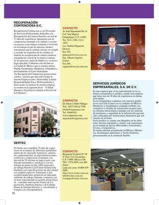 RECUPERACIÓN
 CONTENCIOSA S.C.
                                                  CONTACTO
 Recuperación Contenciosa es un Proveedor         Av. José Vasconcelos No. 
 de Servicios Profesionales dedicados a la        Col. San Miguel
 Recuperación de Cartera Vencida con más de       Chapultepec C.P. 850
 7 años de experiencia. Apostamos por un         Tel. 5-950, 5-
 compromiso orientado a la calidad y excelen-
                                                  95
 cia gracias a una mejora constante e inversión
 en tecnología en pro de nuestros clientes;       Lic. Gabriel Higareda
 entendemos que la calidad consiste en cumplir    Orozco
 y exceder los requisitos de los clientes en      Ext 0
 materia de recuperación de cartera crediticia    ghigareda@reccon.com.mx
 extrajudicial a través de la mejora continua     Ing. Alberto Aguirre
 de los procesos, logro de objetivos y al marco   Castro
 legal aplicable. Contamos con oficinas en        Ext 0
 la Ciudad de México que es nuestra matriz,       aaguirre@reccon.com.mx
 Puebla, Guadalajara, Monterrey, Chihuahua y
 próximamente en León Guanajuato.
  En Recuperación Contenciosa promovemos
 valores, mismos que han sido el pilar de
 nuestra Empresa como Honestidad, Lealtad,
 Responsabilidad, Ética, Profesionalismo e
 Innovación; La esencia de nuestra empresa                                       SERVICIOS JURÍDICOS
 se resume en la siguiente frase “Calidad                                        EMPRESARIALES, S.A. DE C.V.
 Humana y Excelencia Laboral al Servicio de                                      Es una empresa que se ha especializado en la co-
 la Cobranza”.                                                                   branza extrajurídica y jurídica, siendo una empresa
                                                                                 que tiene mas de 0 años de experiencia en dichas
                                                                                 actividades.
                                                  CONTACTO                       En lo extrajurídico contamos con sistemas predic-
                                                  Dr. Eliseo J. Bello Villegas   tivos con Calls Centers en la ciudades de México,
                                                  Tels. 68770 al 799         Monterrey y Guadalajara, contando también con
                                                                                 visitadores y flotillas de automóviles propios para
                                                  ebello@sejuemsa.com            la cobranza domiciliaria contando con los sistemas
                                                  Tel. 59898                  de monitoreo y seguridad de la información que han
                                                  www.sejuemsa.com               sido calificados por instituciones financieras que son
                                                  sejuemsa@sejuemsa.com          clientes de la firma.
                                                                                 En lo jurídico se cuenta con abogados en las difer-
                                                                                 entes oficinas regionales y matriz, con experiencia
                                                                                 en el manejo de juicios Mercantíles, Concursales,
                                                                                 Civiles y Corporativos.
                                                                                 Se tienen oficinas actualmente en México, Monter-
                                                                                 rey, Guadalajara, Querétaro y Tuxtla Gutiérrez,
                                                                                 próximamente en la ciudad de Puebla.


 SERTEC
 En Sertec nos respaldan 5 años de experi-
 encia en el manejo de diferentes portafolios     CONTACTO
 dentro de los mercados financiero, automo-
 triz, gubernamental, de telecomunicaciones,      Benjamín Franklin Nº 98
 comercial y empresarial. Contamos con            º Piso, Col. Escandón,
 una red de 20 oficinas en todo el país, con      C.P. 800, México DF.
 discado automático y predictivo con tec-         TEL: 576 850 con 80
 nología de punta en más 000 estaciones          líneas.
 de trabajo Nuestro Call Center Central está      Lada sin costo: 0800 89
 diseñado con especificaciones de alta calidad    5000
 con amplios espacios, luminarias y aire          http://www.sertec.com.mx
 acondicionado para garantizar un adecuado        info@sertec.com.mx
 ambiente de trabajo. Además, contamos con        rverdugo@sertec.com.mx
 un área especializada en gestión domiciliaria
 en constante innovación, Centro de Ca-
 pacitación, Auditoria Interna y de Calidad,
 Planta de Energía Eléctrica y ensobretado y
 franqueo de correspondencia.
6
 