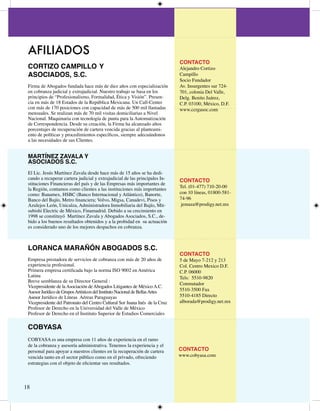 AFILIADOS
                                                                               CONTACTO
 CORTIZO CAMPILLO Y                                                            Alejandro Cortizo
 ASOCIADOS, S.C.                                                               Campillo
                                                                               Socio Fundador
 Firma de Abogados fundada hace más de diez años con especialización           Av. Insurgentes sur 7-
 en cobranza judicial y extrajudicial. Nuestro trabajo se basa en los          70, colonia Del Valle,
 principios de “Profesionalismo, Formalidad, Ética y Visión”. Presen-          Delg. Benito Juárez,
 cia en más de 8 Estados de la República Mexicana. Un Call-Center             C.P. 000, México, D.F.
 con más de 70 posiciones con capacidad de más de 500 mil llamadas            www.ccrgasoc.com
 mensuales. Se realizan más de 70 mil visitas domiciliarias a Nivel
 Nacional. Maquinaria con tecnología de punta para la Automatización
 de Correspondencia. Desde su creación, la Firma ha alcanzado altos
 porcentajes de recuperación de cartera vencida gracias al planteami-
 ento de políticas y procedimientos específicos, siempre adecuándonos
 a las necesidades de sus Clientes.


 MARTÍNEZ ZAVALA Y
 ASOCIADOS S.C.
 El Lic. Jesús Martínez Zavala desde hace más de 5 años se ha dedi-
 cando a recuperar cartera judicial y extrajudicial de las principales In-     CONTACTO
 stituciones Financieras del país y de las Empresas más importantes de
                                                                               Tel. (0-77) 70-0-00
 la Región, contamos como clientes a las instituciones más importantes
 como: Banamex, HSBC (Banco Internacional y Atlántico), Banorte,               con 0 líneas, 0800-58-
 Banco del Bajío, Metro financiera; Volvo, Migsa, Canadevi, Pisos y            7-96
 Azulejos León, Unicalza, Administradora Inmobiliaria del Bajío, Mit-           jemaza@prodigy.net.mx
 subishi Electric de México, Finamadrid. Debido a su crecimiento en
 998 se constituyó Martínez Zavala y Abogados Asociados, S.C., de-
 bido a los buenos resultados obtenidos y a la probidad en su actuación
 es considerado uno de los mejores despachos en cobranza.



 LORANCA MARAÑÓN ABOGADOS S.C.
                                                                               CONTACTO
 Empresa prestadora de servicios de cobranza con más de 0 años de             5 de Mayo 7- y 
 experiencia profesional.                                                      Col. Centro Mexico D.F.
 Primera empresa certificada bajo la norma ISO 9002 en América                 C.P. 06000
 Latina                                                                        Tels: 550-980
 Breve semblanza de su Director General :
                                                                               Conmutador
 Vicepresidente de la Asociación de Abogados Litigantes de México A.C.
 Asesor Jurídico de Grupos Artísticos del Instituto Nacional de Bellas Artes   550-500 Fax
 Asesor Jurídico de Líneas Aéreas Paraguayas                                   550-85 Directo
 Vicepresidente del Patronato del Centro Cultural Sor Juana Inés de la Cruz    alborada@prodigy.net.mx
 Profesor de Derecho en la Universidad del Valle de México
 Profesor de Derecho en el Instituto Superior de Estudios Comerciales

 COBYASA
 COBYASA es una empresa con  años de experiencia en el ramo
 de la cobranza y asesoría administrativa. Tenemos la experiencia y el
 personal para apoyar a nuestros clientes en la recuperación de cartera        CONTACTO
 vencida tanto en el sector público como en el privado, ofreciendo             www.cobyasa.com
 estrategias con el objeto de eficientar sus resultados.



8
 