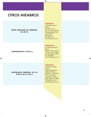 OTROS MIEMBROS

                                  CONTACTO
                                  Lic.Rodolfo Alarcon
                                  Basilio
                                  Corregio num. 
 GRUPO INNOVADOR DE COBRANZA,     Col. Cd. de los Deportes
           S.A. DE C.V.           Delegación Benito Juá-
                                  rez, C.P.070
                                  México D.F.
                                  Tel: 096 650
                                  ralarcon@quinse.com.mx




                                  CONTACTO
                                  Lic.Dionisio Cárdenas
                                  García
                                  Montecito Num. 8 piso
 CORPORACIÓN DC, S.A.DE C.V.
                                   desp. 5 Col. Nápoles
                                  C.P. 080 México D.F.
                                  Tel: 588 0065
                                  corporaciondc@prodigy.net.mx




                                  CONTACTO
                                  Lic.Ricardo Iturbide
                                  Linares
                                  Parque Industrial Tec-
 CORPORACIÓN GERENCIAL DE AC-     nológico II Anillo
                                  periférico sur 7980 Edif
      TIVOS, S. DE R.L. DE C.V.
                                  -ACol. Sta.María
                                  Tequepexpan, Tlaque-
                                  paque Jalisco C.P. 560
                                  Tel: 0800 8 
                                  riturbide@cgda.com.mx




                                                                 9
 