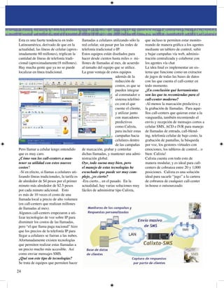 Esta es una fuerte tendencia en todo         llamadas a celulares utilizando sólo la      que incluso te permiten estar monito-
Latinoamérica, derivado de que en la         red celular, sin pasar por las redes de      reando de manera gráfica a los agentes
actualidad, las líneas de celular (aprox-    telefonía tradicional o IP.                  mediante un tablero de control, subir
imadamente 60 millones), triplican la        Estos equipos están diseñados para           y bajar campañas vía web, adminis-
cantidad de líneas de telefonía tradi-       hacer desde cientos hasta miles o mi-        tración centralizada y colaborar con
cional (aproximadamente8 millones).         llones de llamadas al mes, de acuerdo        los agentes vía chat
Hay mucha gente que ya no se puede           al tamaño del equipo que se utilice.         La idea final es implementar un sis-
localizar en línea tradicional.              La gran ventaja de estos equipos             tema que funcione como un extractor
                                                                     además de la         de jugos de todas las bases de datos
                                                                     reducción de         con las que cuenta el call-center en
                                                                     costos, es que se    todo momento.
                                                                     pueden integrar      ¿En conclusión qué herramientas
                                                                     al conmutador o      son las que tu recomiendas para el
                                                                     sistema telefóni-    call-center moderno?
                                                                     co con el que        -Al menos la marcación predictiva y
                                                                     cuente el cliente,   la grabación de llamadas. Para aque-
                                                                     y utilizar junto     llos call-centers que quieran estar a la
                                                                     con marcadores       vanguardia, también recomiendo el
                                                                     predictivos          envío y recepción de mensajes cortos a
                                                                     como Calixta,        celular SMS, ACD e IVR para manejo
                                                                     para incluir estas   de llamadas de entrada, call-blend-
                                                                     campañas hacia       ing, telefonía celular de bajo costo, la
                                                                     celulares dentro     grabación de pantallas, la búsqueda
                                                                     de las campañas      por voz, los gestores virtuales con
Pero llamar a celular tengo entendido        de marcación, grabar y controlar             emociones, los tableros de control... o
que es muy caro.                             dichas llamadas, y mantener una admi-        bien: Calixta!
¿Cómo van los call-centers a man-            nistración global.                           Calixta cuenta con todo esto de
tener su utilidad con estos nuevos           Oye, todo suena muy bien, pero               manera modular, y es ideal para call-
costos?                                      el manejo de estas tecnologías he            centers de cobranza entre 0 y ,000
 -Sí en efecto, si llamas a celulares uti-   escuchado que puede ser muy com-             posiciones. Calixta es una solución
lizando líneas tradicionales, la tarifa es   plejo, ¿es cierto?                           ideal para sacarle “jugo” a la cartera
de alrededor de $ pesos por el primer       -Era cierto... en el pasado. En la           de cobranza de cualquier call-center
minuto más alrededor de $.5 pesos           actualidad, hay varias soluciones muy        in-house o outsourceado.
por cada minuto adicional. Esto              fáciles de administrar tipo Calixta,
es más de 0 veces el costo de una
llamada local a precio de alto volumen
(en call-centers que realizan millones
de llamadas al mes).
Algunos call-centers empezaron a uti-
lizar tecnologías de voz sobre IP para
disminuir los costos de las llamadas,
pero “el que llama paga nacional” hizo
que los precios de la telefonía IP para
llegar a celulares se fueran a las nubes.
Afortunadamente existen tecnologías
que permiten realizar estas llamadas a
un precio mucho más accesible. Así
como enviar mensajes SMS.
¿Qué son este tipo de tecnologías?
Se trata de equipos que permiten hacer


 