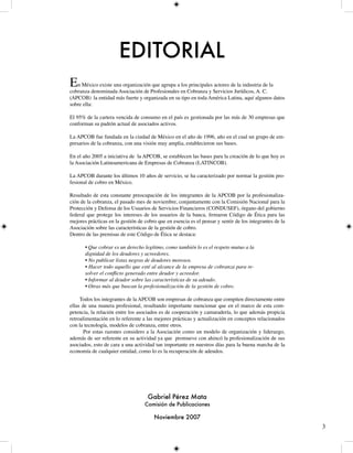 EDITORIAL
En México existe una organizaciónProfesionalesa en Cobranza y ServiciosdeJurídicos, A. C. la
                                  que agrupa los principales actores la industria de
cobranza denominada Asociación de
(APCOB) la entidad más fuerte y organizada en su tipo en toda América Latina, aquí algunos datos
sobre ella:

El 95% de la cartera vencida de consumo en el país es gestionada por las más de 0 empresas que
conforman su padrón actual de asociados activos.

La APCOB fue fundada en la ciudad de México en el año de 996, año en el cual un grupo de em-
presarios de la cobranza, con una visión muy amplia, establecieron sus bases.

En el año 005 a iniciativa de la APCOB, se establecen las bases para la creación de lo que hoy es
la Asociación Latinoamericana de Empresas de Cobranza (LATINCOB).

La APCOB durante los últimos 0 años de servicio, se ha caracterizado por normar la gestión pro-
fesional de cobro en México.

Resultado de esta constante preocupación de los integrantes de la APCOB por la profesionaliza-
ción de la cobranza, el pasado mes de noviembre, conjuntamente con la Comisión Nacional para la
Protección y Defensa de los Usuarios de Servicios Financieros (CONDUSEF), órgano del gobierno
federal que protege los intereses de los usuarios de la banca, firmaron Código de Ética para las
mejores prácticas en la gestión de cobro que en esencia es el pensar y sentir de los integrantes de la
Asociación sobre las características de la gestión de cobro.
Dentro de las premisas de este Código de Ética se destaca:

       • Que cobrar es un derecho legítimo, como también lo es el respeto mutuo a la
       dignidad de los deudores y acreedores.
       • No publicar listas negras de deudores morosos.
       • Hacer todo aquello que esté al alcance de la empresa de cobranza para re-
       solver el conflicto generado entre deudor y acreedor.
       • Informar al deudor sobre las características de su adeudo.
       • Otras más que buscan la profesionalización de la gestión de cobro.

     Todos los integrantes de la APCOB son empresas de cobranza que compiten directamente entre
ellas de una manera profesional, resultando importante mencionar que en el marco de esta com-
petencia, la relación entre los asociados es de cooperación y camaradería, lo que además propicia
retroalimentación en lo referente a las mejores prácticas y actualización en conceptos relacionados
con la tecnología, modelos de cobranza, entre otros.
       Por estas razones considero a la Asociación como un modelo de organización y liderazgo,
además de ser referente en su actividad ya que promueve con ahincó la profesionalización de sus
asociados, esto de cara a una actividad tan importante en nuestros días para la buena marcha de la
economía de cualquier entidad, como lo es la recuperación de adeudos.




                                     Gabriel Pérez Mata
                                   Comisión de Publicaciones

                                       Noviembre 2007
                                                                                                         
 
