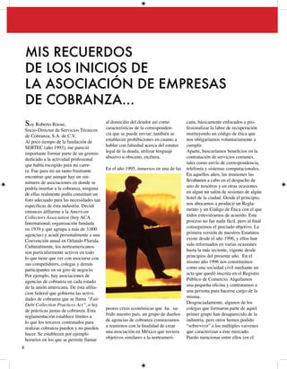 MIS RECUERDOS
    DE LOS INICIOS DE
    LA ASOCIACIÓN DE EMPRESAS
    DE COBRANZA…
    Soy Roberto Roose,                       al domicilio del deudor así como
                                             características de la corresponden-
                                                                                      cana, básicamente enfocados a pro-
                                                                                      fesionalizar la labor de recuperación
    Socio-Director de Servicios Técnicos
    de Cobranza, S.A. de C.V.                cia que se puede enviar; también se      instituyendo un código de ética que
    Al poco tiempo de la fundación de        establecen prohibiciones en cuanto a     nos obligaríamos voluntariamente a
    SERTEC (año 99), me pareció            hablar con falsedad acerca del estatus   cumplir.
    importante formar parte de un gremio     legal de la deuda, utilizar lenguaje     Aparte, buscaríamos beneficios en la
    dedicado a la actividad profesional      abusivo u obsceno, etcétera.             contratación de servicios comunes,
    que había escogido para mi carre-                                                 tales como envío de correspondencia,
    ra. Fue para mi un tanto frustrante      En el año 995, inmersos en una de las   telefonía y sistemas computacionales.
    encontrar que aunque hay un sin-                                                  En aquellos años, las reuniones las
    número de asociaciones en donde se                                                llevabamos a cabo en el despacho de
    podría insertar a la cobranza, ninguna                                            uno de nosotros y en otras ocasiones
    de ellas realmente podía constituír un                                            en algun un salón de sesiones de algún
    foro adecuado para las necesidades tan                                            hotel de la ciudad. Desde el principio,
    específicas de ésta industria. Decidí                                             nos abocamos a producir un Regla-
    entonces afiliarme a la American                                                  mento y un Código de Ética con el que
    Collectors Association (hoy ACA                                                   todos estuviéramos de acuerdo. Este
    International, organización fundada                                               proceso no fue nada fácil, pero al final
    en 99 y que agrupa a más de ,000                                               conseguimos el preciado objetivo. La
    agencias) y acudí personalmente a una                                             primera versión de nuestros Estatutos
    Convención anual en Orlando Florida.                                              existe desde el año 996, y ellos han
    Culturalmente, los norteamericanos                                                sido reformados en varias ocasiones
    son particularmente activos en todo                                               hasta la más reciente, vigente desde
    lo que tiene que ver con asociarse con                                            principios del presente año. En el
    sus competidores, colegas y demás                                                 mismo año 996 nos constituimos
    participantes en su giro de negocio.                                              como una sociedad civil mediante un
    Por ejemplo, hay asociaciones de                                                  acta que quedó inscrita en el Registro
    agencias de cobranza en cada estado                                               Público de Comercio. Alquilamos
    de la unión americana. De ésta afilia-                                            una pequeña oficina y contratamos a
    cion federal que gobierna las activi-                                             una persona para hacerse cargo de la
    dades de cobranza que se llama “Fair                                              misma.
    Debt Collection Practices Act”, o ley                                             Desgraciadamente, algunos de los
    de prácticas justas de cobranza. Esta    peores crisis económicas que ha su-      colegas que formaron parte de aquel
    reglamentación establece límites a       frido nuestro país, un grupo de dueños   primer grupo han desaparecido de la
    lo que los terceros contratados para     de agencias de cobranza comenzamos       industria, pero otros hemos podido
    realizar cobranza pueden y no pueden     a reunirnos con la finalidad de crear    “sobrevivir” a los múltiples vaivenes
    hacer. Se establecen por ejemplo         una asociación en México que tuviera     que caracterizan a éste mercado.
    horarios en los que se permite llamar    objetivos similares a la norteameri-     Puedo mencionar entre ellos (en el


 
