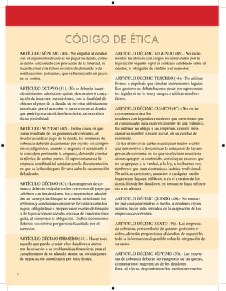 CÓDIGO DE ÉTICA
    ARTÍCULO SÉPTIMO (40).- No engañar al deudor              ARTÍCULO DÉCIMO SEGUNDO (45).- No incre-
    con el argumento de que al no pagar su deuda, come-       mentar las deudas con cargos no autorizados por la
    te delito sancionado con privación de la libertad, ni     legislación vigente o por el contrato celebrado entre el
    hacerle creer con falsos escritos de demanda o de         deudor, el otorgante de crédito o el acreedor.
    notificaciones judiciales, que se ha iniciado un juicio
    en su contra.                                             ARTÍCULO DÉCIMO TERCERO (46).- No utilizar
                                                              formas o papelería que simulen instrumentos legales.
    ARTÍCULO OCTAVO ().- No se deberán hacer                Los gestores no deben hacerse pasar por representan-
    ofrecimientos tales como quitas, descuentos o cance-      tes legales si no lo son y tampoco utilizar nombres
    lación de intereses o comisiones, con la finalidad de     falsos.
    obtener el pago de la deuda, de no estar debidamente
    autorizado por el acreedor, o hacerle creer al deudor     ARTÍCULO DÉCIMO CUARTO (47).- No enviar
    que podrá gozar de dichos beneficios, de no existir       correspondencia a los
    dicha posibilidad.                                        deudores con leyendas exteriores que mencionen que
                                                              el comunicado trata específicamente de una cobranza.
    ARTÍCULO NOVENO ().- En los casos en que,               Lo anterior no obliga a las empresas a omitir men-
    como resultado de las gestiones de cobranza, el           cionar su nombre o razón social, en su calidad de
    deudor acceda al pago de la deuda, las empresas de        remitente.
    cobranza deberán documentar por escrito los compro-        Evitar el envío de cartas o cualquier medio escrito
    misos adquiridos, cuando lo requiera el acreditado o      que den motivo a descalificar la actuación de las em-
    lo considere pertinente la empresa, debiendo constar      presas de cobranza en las que se efectúen manifesta-
    la rúbrica de ambas partes. El representante de la        ciones que por su contenido, constituyan excesos que
    empresa acreditará tal carácter con la documentación      no se apeguen a la verdad, a la ley, a las buenas cos-
    en que se le faculte para llevar a cabo la recuperación   tumbres o que sean contrarias a la ética profesional.
    del adeudo.                                               No utilizar cartelones, anuncios o cualquier medio
                                                              impreso en lugares públicos, o en el exterior de los
    ARTÍCULO DÉCIMO (43).- Las empresas de co-                domicilios de los deudores, en los que se haga referen-
    branza deberán estipular en los convenios de pago que     cia a su adeudo.
    celebren con los deudores, los compromisos adquiri-
    dos en la negociación que se acuerde, señalando los       ARTÍCULO DÉCIMO QUINTO (48).- No contac-
    términos y condiciones en que se llevarán a cabo los      tar por cualquier motivo o medio, a deudores cuyos
    pagos, obligándose a proporcionar escrito de finiquito    asuntos hayan sido retirados de la asignación de las
    o de liquidación de adeudo, en caso de condonación o      empresas de cobranza.
    quita, al cumplirse la obligación. Dichos documentos
    deberán suscribirse por persona facultada por el          ARTÍCULO DÉCIMO SEXTO (49).- Las empresas
    acreedor.                                                 de cobranza, por conducto de quienes gestionen el
                                                              cobro, deberán proporcionar al deudor, de requerirlo,
    ARTÍCULO DÉCIMO PRIMERO (44).- Hacer todo                 toda la información disponible sobre la integración de
    aquello que pueda ayudar a los deudores a encon-          su saldo.
    trar la solución a su problemática financiera, para el
    cumplimiento de su adeudo, dentro de los márgenes         ARTÍCULO DÉCIMO SÉPTIMO (50).- Las empre-
    de negociación autorizados por los clientes.              sas de cobranza deberán ser receptoras de las quejas,
                                                              comentarios o sugerencias de los deudores.
                                                              Para tal efecto, dispondrán de los medios necesarios
6
 